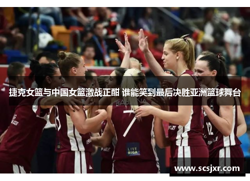 捷克女篮与中国女篮激战正酣 谁能笑到最后决胜亚洲篮球舞台